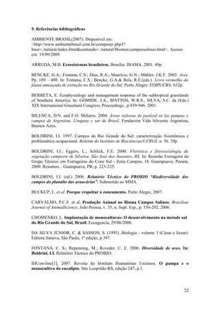 9. Referências bibliográficas

AMBIENTE BRASIL(2007). Disponível em:
<http://www.ambientebrasil.com.br/composer.php3?
base=./natural/index.html&conteudo=./natural/Biomas/campossulinos.html>. Acesso
em: 19/09/2009.

ARRUDA, M.B. Ecossistemas brasileiros. Brasília: IBAMA, 2001. 49p.

BENCKE, G.A.; Fontana, C.S.; Dias, R.A.; Maurício, G.N.; Mähler, J.K.F. 2003. Aves.
Pp. 189 – 480. In: Fontana, C.S.; Bencke, G.A.& Reis, R.E.(eds.). Livro vermelho da
fauna ameaçada de extinção no Rio Grande do Sul. Porto Alegre: EDIPUCRS. 632p.

BERRETA, E. Ecophysiology and management response of the subtropical grasslands
of Southern America. In: GOMIDE, J.A., MATTOS, W.R.S., SILVA, S.C. da (Eds.)
XIX International Grassland Congress, Proceedings...p.939-946. 2001.

BILENCA, D.N. and F.O. Miñarro. 2004. Áreas valiosas de pastizal en las pampas y
campos de Argentina, Uruguay y sur de Brasil. Fundación Vida Silvestre Argentina,
Buenos Aires.

BOLDRINI, I.I. 1997. Campos do Rio Grande do Sul: caracterização fisionômica e
problemática ocupacional. Boletim do Instituto de Biociências/UFRGS. n. 56. 39p.

BOLDRINI, I.I.; Eggers, L.; Schlick, F.E. 2000. Florística e fitossociologia da
vegetação campesre de Silveira, São José dos Ausentes, RS. In: Reunião Forrageira do
Grupo Técnico em Forrageiras do Cone Sul - Zona Campos, 18. Guarapuava, Paraná,
2000. Resumos... Guarapuava, PR, p. 223-225.

BOLDRINI, I.I. (ed.) 2006. Relatório Técnico do PROBIO “Biodiversidade dos
campos do planalto das araucárias”. Submetido ao MMA.

BUCKUP, L. et al. Porque respeitar o zoneamento. Porto Alegre, 2007.

CARVALHO, P.C.F. et al. Produção Animal no Bioma Campos Sulinos. Brazilian
Journal of AnimalScience, João Pessoa, v. 35, n. Supl. Esp., p. 156-202, 2006.

CHOMENKO, L. Implantação de monoculturas: O desenvolvimento na metade sul
do Rio Grande do Sul, Brasil. Ecoagencia, 29/06/2006.

DA SILVA JÚNIOR, C. & SASSON, S. (1995). Biologia - volume 3 (César e Sezar).
Editora Saraiva, São Paulo, 1ª edição, p.397.

FONTANA, C. S.; Repenning, M.; Roveder, C. E. 2006. Diversidade de aves. In:
Boldrini, I.I. Relatório Técnico do PROBIO.

IHUon-line[1], 2007. Revista do Instituto Humanistas Unisinos. O pampa e o
monocultivo do eucalipto, São Leopoldo-RS, edição 247, p.1.



                                                                                  22
 