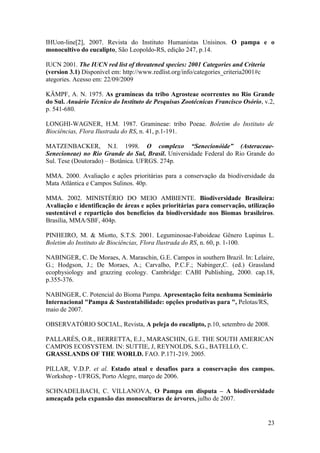 IHUon-line[2], 2007. Revista do Instituto Humanistas Unisinos. O pampa e o
monocultivo do eucalipto, São Leopoldo-RS, edição 247, p.14.

IUCN 2001. The IUCN red list of threatened species: 2001 Categories and Criteria
(version 3.1) Disponível em: http://www.redlist.org/info/categories_criteria2001#c
ategories. Acesso em: 22/09/2009

KÄMPF, A. N. 1975. As gramíneas da tribo Agrosteae ocorrentes no Rio Grande
do Sul. Anuário Técnico do Instituto de Pesquisas Zootécnicas Francisco Osório, v.2,
p. 541-680.

LONGHI-WAGNER, H.M. 1987. Gramineae: tribo Poeae. Boletim do Instituto de
Biociências, Flora Ilustrada do RS, n. 41, p.1-191.

MATZENBACKER, N.I. 1998. O complexo “Senecionóide” (Asteraceae-
Senecioneae) no Rio Grande do Sul, Brasil. Universidade Federal do Rio Grande do
Sul. Tese (Doutorado) – Botânica. UFRGS. 274p.

MMA. 2000. Avaliação e ações prioritárias para a conservação da biodiversidade da
Mata Atlântica e Campos Sulinos. 40p.

MMA. 2002. MINISTÉRIO DO MEIO AMBIENTE. Biodiversidade Brasileira:
Avaliação e identificação de áreas e ações prioritárias para conservação, utilização
sustentável e repartição dos benefícios da biodiversidade nos Biomas brasileiros.
Brasília, MMA/SBF, 404p.

PINHEIRO, M. & Miotto, S.T.S. 2001. Leguminosae-Faboideae Gênero Lupinus L.
Boletim do Instituto de Biociências, Flora Ilustrada do RS, n. 60, p. 1-100.

NABINGER, C. De Moraes, A. Maraschin, G.E. Campos in southern Brazil. In: Lelaire,
G.; Hodgson, J.; De Moraes, A.; Carvalho, P.C.F.; Nabinger,C. (ed.) Grassland
ecophysiology and grazzing ecology. Cambridge: CABI Publishing, 2000. cap.18,
p.355-376.

NABINGER, C. Potencial do Bioma Pampa. Apresentação feita nenhuma Seminário
Internacional "Pampa & Sustentabilidade: opções produtivas para ", Pelotas/RS,
maio de 2007.

OBSERVATÓRIO SOCIAL, Revista, A peleja do eucalipto, p.10, setembro de 2008.

PALLARÉS, O.R., BERRETTA, E.J., MARASCHIN, G.E. THE SOUTH AMERICAN
CAMPOS ECOSYSTEM. IN: SUTTIE, J, REYNOLDS, S.G., BATELLO, C.
GRASSLANDS OF THE WORLD. FAO. P.171-219. 2005.

PILLAR, V.D.P. et al. Estado atual e desafios para a conservação dos campos.
Workshop - UFRGS, Porto Alegre, março de 2006.

SCHNADELBACH, C. VILLANOVA, O Pampa em disputa – A biodiversidade
ameaçada pela expansão das monoculturas de árvores, julho de 2007.


                                                                                     23
 