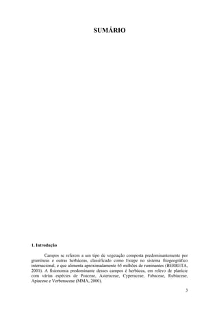 SUMÁRIO




1. Introdução

       Campos se referem a um tipo de vegetação composta predominantemente por
gramíneas e outras herbáceas, classificado como Estepe no sistema fitogeográfico
internacional, e que alimenta aproximadamente 65 milhões de ruminantes (BERRETA,
2001). A fisionomia predominante desses campos é herbácea, em relevo de planície
com várias espécies de Poaceae, Asteraceae, Cyperaceae, Fabaceae, Rubiaceae,
Apiaceae e Verbenaceae (MMA, 2000).

                                                                              3
 