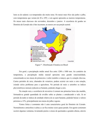 leste ou de sudeste e as tempestades são muito raras. Os meses mais frios são junho e julho,
com temperaturas que variam de 20 a 10ºC, e em agosto apresenta as maiores temperaturas.
Os meses mais chuvosos são novembro, dezembro e janeiro. A ocorrência de geadas no
Domínio do Cerrado não é fato incomum, ao menos em sua porção austral.




                            Figura * - Distribuição Climática no Brasil


       Em geral, a precipitação média anual fica entre 1200 e 1800 mm. Ao contrário da
temperatura, a precipitação média mensal apresenta uma grande estacionalidade,
concentrando-se nos meses de primavera e verão (outubro a março), que é a estação chuvosa.
Curtos períodos de seca, chamados de veranicos, podem ocorrer em meio a esta estação,
criando sérios problemas para a agricultura. No período de maio a setembro os índices
pluviométricos mensais reduzem-se bastante, podendo chegar a zero.
       Na estação seca, a ocorrência de nevoeiros é comum nas primeiras horas das manhãs,
formando-se grande quantidade de orvalho sobre as plantas e umedecendo o solo. Já no
período da tarde os índices de umidade relativa do ar caem bastante, podendo baixar a valores
próximos a 15%, principalmente nos meses de julho e agosto.
       Ventos fortes e constantes não é uma característica geral do Domínio do Cerrado.
Normalmente a atmosfera é calma e o ar fica muitas vezes quase parado. Em agosto costumam
ocorrer algumas ventanias, levantando poeira e cinzas de queimadas a grandes alturas, através
 