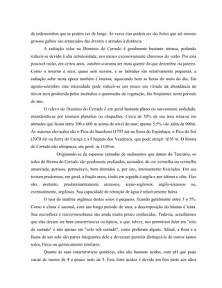 de redemoinhos que se podem ver de longe. Às vezes elas podem ser tão fortes que até mesmo
grossos galhos são arrancados das árvores e atirados à distância.
          A radiação solar no Domínio do Cerrado é geralmente bastante intensa, podendo
reduzir-se devido à alta nebulosidade, nos meses excessivamente chuvosos do verão. Por esta
possível razão, em certos anos, outubro costuma ser mais quente do que dezembro ou janeiro.
Como o inverno é seco, quase sem nuvens, e as latitudes são relativamente pequenas, a
radiação solar nesta época também é intensa, aquecendo bem as horas do meio do dia. Em
agosto-setembro esta intensidade pode reduzir-se um pouco em virtude da abundância de
névoa seca produzida pelos incêndios e queimadas da vegetação, tão freqüentes neste período
do ano.
          O relevo do Domínio do Cerrado é em geral bastante plano ou suavemente ondulado,
estendendo-se por imensos planaltos ou chapadões. Cerca de 50% de sua área situa-se em
altitudes que ficam entre 300 e 600 m acima do nível do mar; apenas 5,5% vão além de 900m.
As maiores elevações são o Pico do Itacolomi (1797 m) na Serra do Espinhaço, o Pico do Sol
(2070 m) na Serra do Caraça e a Chapada dos Veadeiros, que pode atingir 1676 m. O bioma
do Cerrado não ultrapassa, em geral, os 1100 m.
                Originando-se de espessas camadas de sedimentos que datam do Terciário, os
solos do Bioma do Cerrado são geralmente profundos, azonados, de cor vermelha ou vermelha
amarelada, porosos, permeáveis, bem drenados e, por isto, intensamente lixiviados. Em sua
textura predomina, em geral, a fração areia, vindo em seguida à argila e por último o silte. Eles
são,   portanto,     predominantemente     arenosos,   areno-argilosos,    argilo-arenosos   ou,
eventualmente, argilosos. Sua capacidade de retenção de água é relativamente baixa.
          O teor de matéria orgânica destes solos é pequeno, ficando geralmente entre 3 e 5%.
Como o clima é sazonal, com um longo período de seca, a decomposição do húmus é lenta.
Sua microflora e micro/mesofauna são ainda muito pouco conhecidas. Todavia, acreditamos
que elas devam ser bem características ou típicas, o que, talvez, nos permitisse falar em "solo
de cerrado" e não apenas em "solo sob cerrado", como preferem alguns. Afinal, a flora e a
fauna de um solo são partes integrantes dele e deveriam permitir distingui-lo de outros tantos
solos, física ou quimicamente similares.
          Quanto às suas características químicas, eles são bastante ácidos, com pH que pode
variar de menos de 4 a pouco mais de 5. Esta forte acidez é devida em boa parte aos altos
 