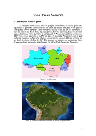 Bioma Floresta Amazônica

1. Localização e aspectos gerais

       A Amazônia está situada em sua porção centro-norte; é cortada pela linha
equatorial e, portanto, compreendida em área de baixas latitudes. Com posição
cartográfica (00º44’-06º24’S/ 58º05’-68º01’W) Ocupa cerca de 2/5 do continente e
mais da metade do Brasil. Inclui 9 países (Brasil, Bolívia, Colômbia, Equador, Guiana,
Guiana Francesa, Peru, Suriname e Venezuela). A Amazônia brasileira compreende
3.581 Km², o que equivale a 42,07% do país. A chamada Amazônia Legal, a qual
podemos visualizar na figura 1a abaixo, é maior ainda, cobrindo 60% do território em
um total de cinco milhões de Km². Ela abrange os estados do Amazonas, Acre,
Amapá, oeste do Maranhão, Mato Grosso, Rondônia, Pará, Roraima e Tocantins.




                                    Figura 1a – Amazônia Legal




              Figura 1b- Ecorregião da Amazônia delimitada em amarelo (imagem da NASA)




                                                                                         5
 