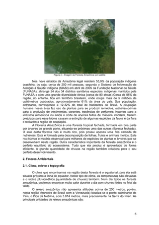 Figura 2 – Imagem da Floresta Amazônica por satélite


        Nos nove estados da Amazônia legal residem 55,9% da população indígena
brasileira, ou seja, cerca de 250 mil pessoas, segundo o Sistema de Informação da
Atenção à Saúde Indígena (SIASI) em abril de 2005 da Fundação Nacional de Saúde
(FUNASA); abrange 24 dos 34 distritos sanitários especiais indígenas mantidos pela
FUNASA e com uma grande diversidade étnica (cerca de 80 etnias).Cerca de 85% da
região, no entanto, fica em território brasileiro, onde ocupa mais de 5 milhões de
quilômetros quadrados, aproximadamente 61% da área do país. Sua população,
entretanto, corresponde a 12,32% do total de habitantes do Brasil. A ocupação
humana nessa área faz uso de plantas para se produzir remédios, matérias-primas
para a produção de vestimentas, corantes, essências de perfumes; insumos para a
indústria alimentícia ou ainda o corte de árvores feitos de maneira incorreta, trazem
prejuízos para esse bioma causam a extinção de algumas espécies da fauna e da flora
e reduzem a região de ocupação.
        A Floresta Amazônica é uma floresta tropical fechada, formada em boa parte
por árvores de grande porte, situando-se próximas uma das outras (floresta fechada).
O solo desta floresta não é muito rico, pois possui apenas uma fina camada de
nutrientes. Esta é formada pela decomposição de folhas, frutos e animais mortos. Este
rico húmus é matéria essencial para milhares de espécies de plantas e árvores que se
desenvolvem nesta região. Outra característica importante da floresta amazônica é o
perfeito equilíbrio do ecossistema. Tudo que ela produz é aproveitado de forma
eficiente. A grande quantidade de chuvas na região também colabora para o seu
perfeito desenvolvimento.

2. Fatores Ambientais

2.1. Clima, relevo e topografia

        O clima que encontramos na região desta floresta é o equatorial, pois ela está
situada próxima à linha do equador. Neste tipo de clima, as temperaturas são elevadas
e o índice pluviométrico (quantidade de chuvas) também. Num dia típico na floresta
amazônica, podemos encontrar muito calor durante o dia com chuvas fortes no final da
tarde.
        O relevo amazônico não apresenta altitudes acima de 200 metros, porém,
nesta região (fronteira do Brasil com a Venezuela) localiza-se o ponto culminante do
País, o Pico da Neblina, com 3.014 metros, mais precisamente na Serra do Imeri. As
principais unidades de relevo amazônicas são:



                                                                                    6
 