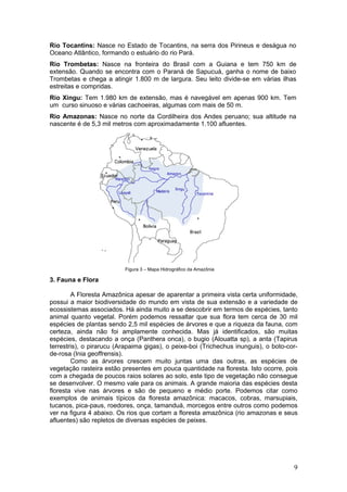 Rio Tocantins: Nasce no Estado de Tocantins, na serra dos Pirineus e deságua no
Oceano Atlântico, formando o estuário do rio Pará.
Rio Trombetas: Nasce na fronteira do Brasil com a Guiana e tem 750 km de
extensão. Quando se encontra com o Paraná de Sapucuá, ganha o nome de baixo
Trombetas e chega a atingir 1.800 m de largura. Seu leito divide-se em várias ilhas
estreitas e compridas.
Rio Xingu: Tem 1.980 km de extensão, mas é navegável em apenas 900 km. Tem
um curso sinuoso e várias cachoeiras, algumas com mais de 50 m.
Rio Amazonas: Nasce no norte da Cordilheira dos Andes peruano; sua altitude na
nascente é de 5,3 mil metros com aproximadamente 1.100 afluentes.




                          Figura 3 – Mapa Hidrográfico da Amazônia

3. Fauna e Flora

        A Floresta Amazônica apesar de aparentar a primeira vista certa uniformidade,
possui a maior biodiversidade do mundo em vista de sua extensão e a variedade de
ecossistemas associados. Há ainda muito a se descobrir em termos de espécies, tanto
animal quanto vegetal. Porém podemos ressaltar que sua flora tem cerca de 30 mil
espécies de plantas sendo 2,5 mil espécies de árvores e que a riqueza da fauna, com
certeza, ainda não foi amplamente conhecida. Mas já identificados, são muitas
espécies, destacando a onça (Panthera onca), o bugio (Alouatta sp), a anta (Tapirus
terrestris), o pirarucu (Arapaima gigas), o peixe-boi (Trichechus inunguis), o boto-cor-
de-rosa (Inia geoffrensis).
        Como as árvores crescem muito juntas uma das outras, as espécies de
vegetação rasteira estão presentes em pouca quantidade na floresta. Isto ocorre, pois
com a chegada de poucos raios solares ao solo, este tipo de vegetação não consegue
se desenvolver. O mesmo vale para os animais. A grande maioria das espécies desta
floresta vive nas árvores e são de pequeno e médio porte. Podemos citar como
exemplos de animais típicos da floresta amazônica: macacos, cobras, marsupiais,
tucanos, pica-paus, roedores, onça, tamanduá, morcegos entre outros como podemos
ver na figura 4 abaixo. Os rios que cortam a floresta amazônica (rio amazonas e seus
afluentes) são repletos de diversas espécies de peixes.




                                                                                      9
 