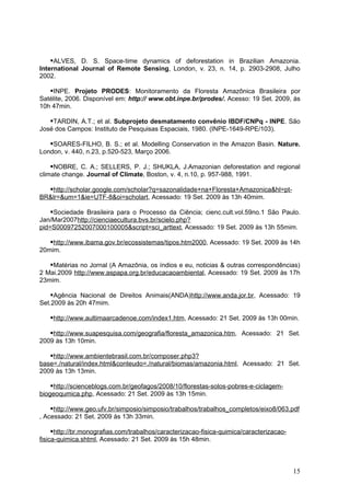 ALVES, D. S. Space-time dynamics of deforestation in Brazilian Amazonia.
International Journal of Remote Sensing, London, v. 23, n. 14, p. 2903-2908, Julho
2002.

   INPE. Projeto PRODES: Monitoramento da Floresta Amazônica Brasileira por
Satélite, 2006. Disponível em: http:// www.obt.inpe.br/prodes/. Acesso: 19 Set. 2009, às
10h 47min.

   TARDIN, A.T.; et al. Subprojeto desmatamento convênio IBDF/CNPq - INPE. São
José dos Campos: Instituto de Pesquisas Espaciais, 1980. (INPE-1649-RPE/103).

   SOARES-FILHO, B. S.; et al. Modelling Conservation in the Amazon Basin. Nature.
London, v. 440, n.23, p.520-523, Março 2006.

    NOBRE, C. A.; SELLERS, P. J.; SHUKLA, J.Amazonian deforestation and regional
climate change. Journal of Climate, Boston, v. 4, n.10, p. 957-988, 1991.

  http://scholar.google.com/scholar?q=sazonalidade+na+Floresta+Amazonica&hl=pt-
BR&lr=&um=1&ie=UTF-8&oi=scholart, Acessado: 19 Set. 2009 às 13h 40mim.

   Sociedade Brasileira para o Processo da Ciência; cienc.cult.vol.59no.1 São Paulo.
Jan/Mar2007http://cienciaecultura.bvs.br/scielo.php?
pid=S00097252007000100005&script=sci_arttext, Acessado: 19 Set. 2009 às 13h 55mim.

   http://www.ibama.gov.br/ecossistemas/tipos.htm2000, Acessado: 19 Set. 2009 às 14h
20mim.

   Matérias no Jornal (A Amazônia, os índios e eu, noticias & outras correspondências)
2 Mai.2009 http://www.aspapa.org.br/educacaoambiental, Acessado: 19 Set. 2009 às 17h
23mim.

    Agência Nacional de Direitos Animais(ANDA)http://www.anda.jor.br, Acessado: 19
Set.2009 às 20h 47mim.

   http://www.aultimaarcadenoe.com/index1.htm, Acessado: 21 Set. 2009 às 13h 00min.

   http://www.suapesquisa.com/geografia/floresta_amazonica.htm, Acessado: 21 Set.
2009 às 13h 10min.

   http://www.ambientebrasil.com.br/composer.php3?
base=./natural/index.html&conteudo=./natural/biomas/amazonia.html, Acessado: 21 Set.
2009 às 13h 13min.

   http://scienceblogs.com.br/geofagos/2008/10/florestas-solos-pobres-e-ciclagem-
biogeoqumica.php, Acessado: 21 Set. 2009 às 13h 15min.

    http://www.geo.ufv.br/simposio/simposio/trabalhos/trabalhos_completos/eixo8/063.pdf
, Acessado: 21 Set. 2009 às 13h 33min.

     http://br.monografias.com/trabalhos/caracterizacao-fisica-quimica/caracterizacao-
fisica-quimica.shtml, Acessado: 21 Set. 2009 às 15h 48min.



                                                                                          15
 
