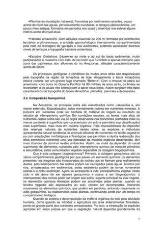 Planície de Inundação (várzeas): Formadas por sedimentos recentes, pouco
acima do nível das águas, periodicamente inundadas, e terraços pleistocênicos, um
pouco mais antigos, formados em períodos nos quais o nível dos rios esteve alguns
metros acima do nível atual.

    Planalto Amazônico: Com altitudes máximas de 200 m, formado por sedimentos
terciários argilo-arenosos; a unidade geomorfológica intensamente compartimentada
pela rede de drenagem de igarapés e rios autóctones, podendo apresentar diversos
níveis de terraços e topografia bastante acidentada.

   Escudos Cristalinos: Situam-se ao norte e ao sul da bacia sedimentar, muito
pediplanados e nivelados com esta, de tal modo que o contato é apenas marcado pela
zona das cachoeiras dos afluentes do rio Amazonas; altitudes caracteristicamente
acima de 200m.

       Os processos geológicos e climáticos de muitos anos atrás são responsáveis
pela topografia da região da Amazônia de hoje. Antigamente a bacia Amazônica
estava coberta por um grande lago chamado “Belterra”. Com o choque da placa sul
americana, com outra no Oceano Pacífico há 80 milhões de anos atrás, os Andes se
levantaram e os atuais rios começavam a cavar seus leitos. Assim surgiram três tipos
característicos de topografia do bioma Amazônia: planaltos, planícies e depressões.

2.2. Composição Geoquímica

        Na Amazônia, os principais solos são classificados como Latossolos e, em
menor extensão, Espodossolos, solos normalmente pobres em nutrientes minerais. A
pobreza em nutrientes pode ser herdada do material de origem ou resultado de
séculos de intemperismo químico. Em condições naturais, os teores mais altos de
nutrientes nestes solos são via de regra observados nos horizontes (camadas mais ou
menos paralelas à superfície que caracterizam um solo e permitem sua classificação)
mais superficiais, mais ricos em matéria orgânica. Pela impossibilidade de depender
das reservas naturais de nutrientes nestes solos, as espécies e indivíduos
apresentando natural tendência de acúmulo eficiente de nutrientes no tecido vegetal e/
ou com adaptações morfológicas e fisiológicas que permitem a rápida reabsorção dos
ditos elementos nutrientes uma vez liberados do material orgânico decomposto, têm
mais chances de dominar nestes ambientes. Assim, ao invés de depender do usual
suprimento de elementos nutrientes pelo intemperismo químico de minerais primários
e secundários, estas comunidades vegetais dependem da ciclagem biogeoquímica.
        Que é esta ciclagem biogeoquímica? Primeiro, a ciclagem geoquímica são os
vários compartimentos geológicos por que passa um elemento químico: os elementos
presentes nos magmas são incorporados às rochas que se formam pelo resfriamento
destes, pelo intemperismo das rochas podem ser carregados pelas águas, levados por
rios, armazenados em sedimentos; estes sedimento podem se tornar novamente
rochas e o ciclo recomeçar. Agora se acrescente a vida, principalmente vegetal, neste
ciclo e ele deixa de ser apenas geoquímico e passa a ser biogeoquímico: o
intemperismo das rochas pode dar origem aos solos, suporte principal da vida vegetal,
os elementos químicos liberados podem ser absorvidos pelas plantas, quando os
tecidos vegetais são depositados ao solo, podem ser decompostos, liberando
novamente os elementos químicos, que podem ser perdidos, entrando novamente no
ciclo geoquímico, ou reabsorvidos pelas plantas, continuando ainda por um tempo no
compartimento biológico.
        Quando se acelera a decomposição da matéria orgânica do solo pela atividade
humana, como quando se introduz a agricultura em área anteriormente florestada,
perde-se grande parte dos nutrientes armazenados. Por isso, a introdução de espécies
agrícolas em solos pobres em que a vegetação natural dependia grandemente da


                                                                                    7
 