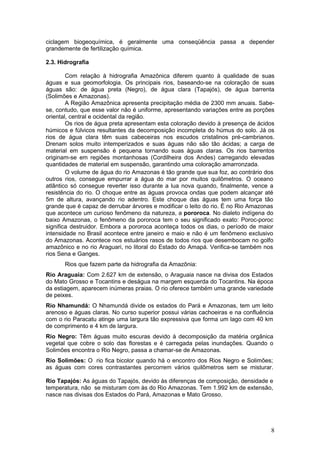 ciclagem biogeoquímica, é geralmente uma conseqüência passa a depender
grandemente de fertilização química.

2.3. Hidrografia

        Com relação à hidrografia Amazônica diferem quanto à qualidade de suas
águas e sua geomorfologia. Os principais rios, baseando-se na coloração de suas
águas são: de água preta (Negro), de água clara (Tapajós), de água barrenta
(Solimões e Amazonas).
        A Região Amazônica apresenta precipitação média de 2300 mm anuais. Sabe-
se, contudo, que esse valor não é uniforme, apresentando variações entre as porções
oriental, central e ocidental da região.
        Os rios de água preta apresentam esta coloração devido à presença de ácidos
húmicos e fúlvicos resultantes da decomposição incompleta do húmus do solo. Já os
rios de água clara têm suas cabeceiras nos escudos cristalinos pré-cambrianos.
Drenam solos muito intemperizados e suas águas não são tão ácidas; a carga de
material em suspensão é pequena tornando suas águas claras. Os rios barrentos
originam-se em regiões montanhosas (Cordilheira dos Andes) carregando elevadas
quantidades de material em suspensão, garantindo uma coloração amarronzada.
        O volume de água do rio Amazonas é tão grande que sua foz, ao contrário dos
outros rios, consegue empurrar a água do mar por muitos quilômetros. O oceano
atlântico só consegue reverter isso durante a lua nova quando, finalmente, vence a
resistência do rio. O choque entre as águas provoca ondas que podem alcançar até
5m de altura, avançando rio adentro. Este choque das águas tem uma força tão
grande que é capaz de derrubar árvores e modificar o leito do rio. É no Rio Amazonas
que acontece um curioso fenômeno da natureza, a pororoca. No dialeto indígena do
baixo Amazonas, o fenômeno da pororoca tem o seu significado exato: Poroc-poroc
significa destruidor. Embora a pororoca aconteça todos os dias, o período de maior
intensidade no Brasil acontece entre janeiro e maio e não é um fenômeno exclusivo
do Amazonas. Acontece nos estuários rasos de todos rios que desembocam no golfo
amazônico e no rio Araguari, no litoral do Estado do Amapá. Verifica-se também nos
rios Sena e Ganges.
       Rios que fazem parte da hidrografia da Amazônia:
Rio Araguaia: Com 2.627 km de extensão, o Araguaia nasce na divisa dos Estados
do Mato Grosso e Tocantins e deságua na margem esquerda do Tocantins. Na época
da estiagem, aparecem inúmeras praias. O rio oferece também uma grande variedade
de peixes.
Rio Nhamundá: O Nhamundá divide os estados do Pará e Amazonas, tem um leito
arenoso e águas claras. No curso superior possui várias cachoeiras e na confluência
com o rio Paracatu atinge uma largura tão expressiva que forma um lago com 40 km
de comprimento e 4 km de largura.
Rio Negro: Têm águas muito escuras devido à decomposição da matéria orgânica
vegetal que cobre o solo das florestas e é carregada pelas inundações. Quando o
Solimões encontra o Rio Negro, passa a chamar-se de Amazonas.
Rio Solimões: O rio fica bicolor quando há o encontro dos Rios Negro e Solimões;
as águas com cores contrastantes percorrem vários quilômetros sem se misturar.

Rio Tapajós: As águas do Tapajós, devido às diferenças de composição, densidade e
temperatura, não se misturam com às do Rio Amazonas. Tem 1.992 km de extensão,
nasce nas divisas dos Estados do Pará, Amazonas e Mato Grosso.




                                                                                  8
 