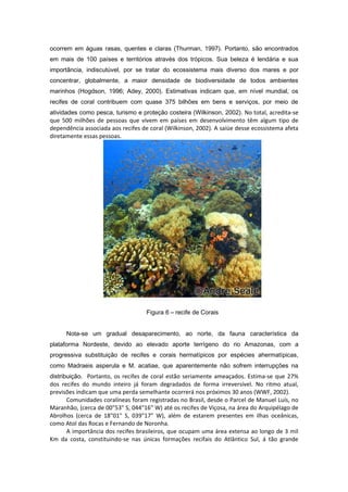 ocorrem em águas rasas, quentes e claras (Thurman, 1997). Portanto, são encontrados
em mais de 100 países e territórios através dos trópicos. Sua beleza é lendária e sua
importância, indiscutúvel, por se tratar do ecossistema mais diverso dos mares e por
concentrar, globalmente, a maior densidade de biodiversidade de todos ambientes
marinhos (Hogdson, 1996; Adey, 2000). Estimativas indicam que, em nível mundial, os
recifes de coral contribuem com quase 375 bilhões em bens e serviços, por meio de
atividades como pesca, turismo e proteção costeira (Wilkinson, 2002). No total, acredita-se
que 500 milhões de pessoas que vivem em países em desenvolvimento têm algum tipo de
dependência associada aos recifes de coral (Wilkinson, 2002). A saíúe desse ecossistema afeta
diretamente essas pessoas.




                                    Figura 6 – recife de Corais


      Nota-se um gradual desaparecimento, ao norte, da fauna característica da
plataforma Nordeste, devido ao elevado aporte terrígeno do rio Amazonas, com a
progressiva substituição de recifes e corais hermatípicos por espécies ahermatípicas,
como Madraeis asperula e M. acatiae, que aparentemente não sofrem interrupções na
distribuição. Portanto, os recifes de coral estão seriamente ameaçados. Estima-se que 27%
dos recifes do mundo inteiro já foram degradados de forma irreversível. No ritmo atual,
previsões indicam que uma perda semelhante ocorrerá nos próximos 30 anos (WWF, 2002).
       Comunidades coralíneas foram registradas no Brasil, desde o Parcel de Manuel Luís, no
Maranhão, (cerca de 00"53" S, 044"16" W) até os recifes de Viçosa, na área do Arquipélago de
Abrolhos (cerca de 18"01" S, 039"17" W), além de estarem presentes em ilhas oceânicas,
como Atol das Rocas e Fernando de Noronha.
       A importância dos recifes brasileiros, que ocupam uma área extensa ao longo de 3 mil
Km da costa, constituindo-se nas únicas formações recifais do Atlântico Sul, á tão grande
 
