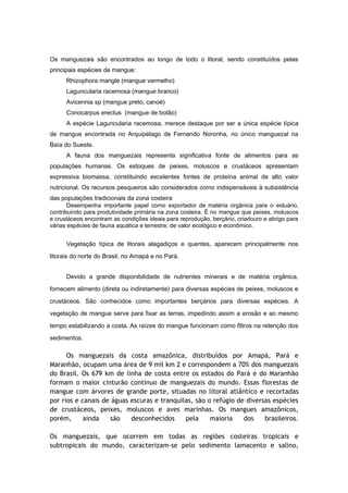 Os manguezais são encontrados ao longo de todo o litoral, sendo constituídos pelas
principais espécies de mangue:
      Rhizophora mangle (mangue vermelho)
      Laguncularia racemosa (mangue branco)
      Avicennia sp (mangue preto, canoé)
      Conocarpus erectus (mangue de botão)
      A espécie Laguncularia racemosa, merece destaque por ser a única espécie típica
de mangue encontrada no Arquipélago de Fernando Noronha, no único manguezal na
Baía do Sueste.
      A fauna dos manguezais representa significativa fonte de alimentos para as
populações humanas. Os estoques de peixes, moluscos e crustáceos apresentam
expressiva biomassa, constituindo excelentes fontes de proteína animal de alto valor
nutricional. Os recursos pesqueiros são considerados como indispensáveis à subsistência
das populações tradicionais da zona costeira
       Desempenha importante papel como exportador de matéria orgânica para o estuário,
contribuindo para produtividade primária na zona costeira. É no mangue que peixes, moluscos
e crustáceos encontram as condições ideais para reprodução, berçário, criadouro e abrigo para
várias espécies de fauna aquática e terrestre, de valor ecológico e econômico.


      Vegetação típica de litorais alagadiços e quentes, aparecem principalmente nos
litorais do norte do Brasil, no Amapá e no Pará.


      Devido a grande disponibilidade de nutrientes minerais e de matéria orgânica,
fornecem alimento (direta ou indiretamente) para diversas espécies de peixes, moluscos e

crustáceos. São conhecidos como importantes berçários para diversas espécies. A
vegetação de mangue serve para fixar as terras, impedindo assim a erosão e ao mesmo

tempo estabilizando a costa. As raízes do mangue funcionam como filtros na retenção dos
sedimentos.

      Os manguezais da costa amazônica, distribuídos por Amapá, Pará e
Maranhão, ocupam uma área de 9 mil km 2 e correspondem a 70% dos manguezais
do Brasil. Os 679 km de linha de costa entre os estados do Pará e do Maranhão
formam o maior cinturão contínuo de manguezais do mundo. Essas florestas de
mangue com árvores de grande porte, situadas no litoral atlântico e recortadas
por rios e canais de águas escuras e tranquilas, são o refúgio de diversas espécies
de crustáceos, peixes, moluscos e aves marinhas. Os mangues amazônicos,
porém,      ainda   são    desconhecidos     pela     maioria    dos    brasileiros.

Os manguezais, que ocorrem em todas as regiões costeiras tropicais e
subtropicais do mundo, caracterizam-se pelo sedimento lamacento e salino,
 