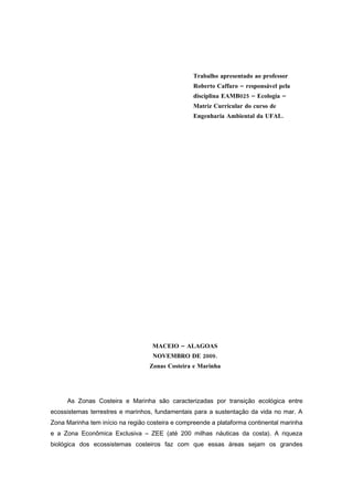 Trabalho apresentado ao professor
                                                 Roberto Caffaro – responsável pela
                                                 disciplina EAMB025 – Ecologia –
                                                 Matriz Curricular do curso de
                                                 Engenharia Ambiental da UFAL.




                                   MACEIO – ALAGOAS
                                   NOVEMBRO DE 2009.
                                  Zonas Costeira e Marinha




     As Zonas Costeira e Marinha são caracterizadas por transição ecológica entre
ecossistemas terrestres e marinhos, fundamentais para a sustentação da vida no mar. A
Zona Marinha tem início na região costeira e compreende a plataforma continental marinha
e a Zona Econômica Exclusiva – ZEE (até 200 milhas náuticas da costa). A riqueza
biológica dos ecossistemas costeiros faz com que essas áreas sejam os grandes
 