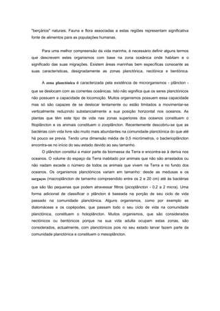 "berçários" naturais. Fauna e flora associadas a estas regiões representam significativa
fonte de alimentos para as populações humanas.


     Para uma melhor compreensão da vida marinha, é necessário definir alguns termos
que descrevem estes organismos com base na zona oceânica onde habitam e o
significado das suas migrações. Existem áreas marinhas bem específicas consoante as
suas características, designadamente as zonas planctónica, nectónica e bentónica.


     A zona planctónica é caracterizada pela existência de microrganismos - plâncton -

que se deslocam com as correntes oceânicas. Isto não significa que os seres planctónicos
não possuem a capacidade de locomoção. Muitos organismos possuem essa capacidade
mas só são capazes de se deslocar lentamente ou estão limitados a movimentar-se
verticalmente reduzindo substancialmente a sua posição horizontal nos oceanos. As
plantas que têm este tipo de vida nas zonas superiores dos oceanos constituem o
fitoplâncton e os animais constituem o zooplâncton. Recentemente descobriu-se que as
bactérias com vida livre são muito mais abundantes na comunidade planctónica do que até
há pouco se previa. Tendo uma dimensão média de 0,5 micrómetros, o bacterioplâncton
encontra-se no início do seu estado devido ao seu tamanho.
     O plâncton constitui a maior parte da biomassa da Terra e encontra-se à deriva nos
oceanos. O volume do espaço da Terra inabitado por animais que não são arrastados ou
não nadam excede o número de todos os animais que vivem na Terra e no fundo dos
oceanos. Os organismos planctónicos variam em tamanho: desde as medusas e os
sargaços (macroplâncton de tamanho compreendido entre os 2 e 20 cm) até às bactérias

que são tão pequenas que podem atravessar filtros (picoplâncton - 0,2 a 2 micra). Uma
forma adicional de classificar o plâncton é baseada na porção de seu ciclo de vida
passado na comunidade planctónica. Alguns organismos, como por exemplo as
diatomáceas e os copépodes, que passam todo o seu ciclo de vida na comunidade
planctónica, constituem o holoplâncton. Muitos organismos, que são considerados
nectónicos ou bentónicos porque na sua vida adulta ocupam estas zonas, são
considerados, actualmente, com planctónicos pois no seu estado larvar fazem parte da
comunidade planctónica e constituem o mesoplâncton.
 
