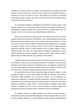 direcção das correntes marinhas. Por exemplo, as larvas podem ser arrastadas para locais
distantes do local onde ocorreu a eclosão dos ovos. Águas pouco profundas também se
encontram ao longo dos recifes de corais. Desenvolvem-se numerosas comunidades
nestas águas quentes e tropicais. Os recifes de corais só se formam nas regiões tropicais
(a latitudes de 30o Norte e 30o Sul).


      As características tropicais e subtropicais são dominantes ao longo de toda a costa
brasileira. Apesar disso, os fenômenos regionais definem as condições climatológicas e
oceanográficas capazes de determinar os traços distintivos da biodiversidade como, por
exemplo, na foz do rio Amazonas e nos golfões Marajoara e Maranhense.


      Nossa costa é banhada por águas quentes que ocupam grande parte das bordas
tropicais e subtropicais do Atlântico Sul Ocidental, onde a variação espacial e temporal dos
fatores ambientais são distintos. Entre o Cabo Orange na Foz do Rio Oiapoque e o Arroio
Chuí, ocorrem diversos tipos de hábitats, sistemas lagunares margeados por manguezais
e marismas, costões e fundos rochosos, recifes de coral, bancos de algas calcáreas,
plataformas arenosas, recifes de arenito paralelos à linha de praias e falésias, dunas e
cordões arenosos, ilhas. Além das praias arenosas amplamente utilizadas pelo turismo
costeiro, destacam-se inúmeros estuários e lagoas costeiras, praias lodosas, praias e
falésias, dunas e cordões arenosos, ilhas costeiras e ilhas oceânicas.


      A Região Norte é dominada pela Corrente Norte do Brasil e pela pluma estuarina do
Rio Amazonas. A elevada carga de material particulado em suspensão, oriundo da Bacia
Amazônica e dos sistemas estuarinos do Maranhão para o mar adjacente, origina fundos
ricos em matéria orgânica. Esse tipo de hábitat oferece boas condições de alimento para
peixes de fundo e camarões explorados pela pesca industrial e artesanal.
      As características físico-químicas e geomorfológicas da costa do Amapá e o setor
ocidental da costa do Pará são determinadas pelo Delta do Amazonas. Esta região é
denominada Golfão Marajoara. Ali se encontram centenas de ilhas margeadas por
manguezais exuberantes e marismas ainda bem preservados, oferecendo recursos vivos
inestimáveis e pouco explorados pela pesca artesanal. Mais da metade dos manguezais
brasileiros concentram-se nesta região. A baixa densidade demográfica desta região
restringe a ocupação da linha da costa que sofre apenas um impacto localizado da
exploração pesqueira e do impacto urbano e industrial nas áreas metropolitanas.


      Os hábitats marinhos da região Nordeste são típicos de áreas tropicais e
caracterizam-se pela grande diversidade biológica. Na área existe abundância de recifes
de coral e de algas calcáreas, e na costa predominam praias arenosas interrompidas por
 