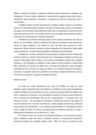 falésias, arrecifes de arenito e pequenos sistemas estuarino-lagunares margeados por
manguezais. O maior impacto ambiental é causado pela ocupação urbana, pelo turismo,
sobrepesca, obras portuárias, mineração e ocupação de áreas de manguezais para a
carcinocultura.
      A Região Costeira Central assemelha-se à Região Costeira marinha do Nordeste,
porém com maiores flutuações climáticas. Na parte sul desta região, ocorre a ressurgência
das águas mais profundas (ressurgência de Cabo Frio) e a temperatura na parte próxima à
costa pode baixar até 16ºC. Este evento natural torna esta região extremamente produtiva,
sendo área de concentração de indústrias pesqueiras.
      A Plataforma Continental estende-se desde 10 km próximo a Salvador, até cerca de
190 km ao sul da Bahia, devido à ocorrência dos Bancos de Abrolhos onde predominam
fundos de algas calcáreas e de recifes de coral. Na área mais próxima da costa,
predominam praias arenosas, estuários e baías margeadas por manguezais. Nesta região
a pesca artesanal e o turismo são as atividades econômicas mais importantes.
      A Região Sul, na faixa subtropical da costa brasileira, localiza-se entre o litoral norte
do Rio de Janeiro e o litoral do Rio Grande do Sul. A diversidade de hábitats marinhos que
ocorrem nesta região estão sujeitos a uma grande variabilidade sazonal das condições
climáticas e da hidrografia da plataforma. Esta fração do litoral brasileiro é influenciada
pela confluência da Corrente do Brasil com a Corrente das Malvinas e pela drenagem
continental do Rio da Prata, da Lagoa dos Patos e do Complexo Estuarino Paranaguá-
Cananéia. O assoalho marinho da plataforma continental é predominantemente arenoso,
com focos areno-lodosos e algumas formações rochosas.

Recifes de Corais


      Os recifes de corais distribuem-se por cerca de 3.000km ao longo da costa
Nordeste, desde o Maranhão até o sul da Bahia, e constituem-se nos únicos ecossistemas
recifais do Atlântico Sul. No Sudeste e no Sul, a presença da Água Central do Atlântico Sul
sobre a plataforma continental e sua ressurgência eventual ao longo da costa contribuem
para o aumento da produtividade. Mais ao sul, o deslocamento – na direção norte, nos
meses de inverno – da convergência subtropical, formada pelo encontro das águas da
corrente do Brasil com a corrente das Malvinas, confere àregião características climáticas
mais próximas das temperadas, o que influencia profundamente a composição da fauna
local. A região de Cabo Frio marca a transição entre os ambientes tropicais, ao norte, e
subtropicais e temperados, ao sul (Rocha et al., 1975).
      Um recife de coral, sob o ponto de vista geomorfológico, é uma estrutura rochosa,
rígida, resistente á ação das ondas e correntes marinhas, e construída por organismos
marinhos portadores de esqueleto calcário (Leão, 1994). Em geral, os recifes de coral
 