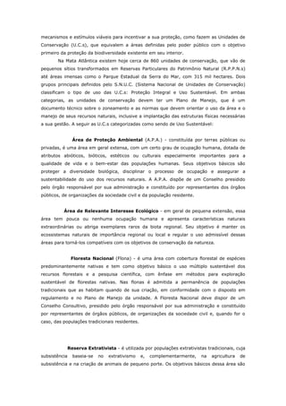 mecanismos e estímulos viáveis para incentivar a sua proteção, como fazem as Unidades de
Conservação (U.C.s), que equivalem a áreas definidas pelo poder público com o objetivo
primeiro da proteção da biodiversidade existente em seu interior.
       Na Mata Atlântica existem hoje cerca de 860 unidades de conservação, que vão de
pequenos sítios transformados em Reservas Particulares do Patrimônio Natural (R.P.P.N.s)
até áreas imensas como o Parque Estadual da Serra do Mar, com 315 mil hectares. Dois
grupos principais definidos pelo S.N.U.C. (Sistema Nacional de Unidades de Conservação)
classificam o tipo de uso das U.C.s: Proteção Integral e Uso Sustentável. Em ambas
categorias, as unidades de conservação devem ter um Plano de Manejo, que é um
documento técnico sobre o zoneamento e as normas que devem orientar o uso da área e o
manejo de seus recursos naturais, inclusive a implantação das estruturas físicas necessárias
a sua gestão. A seguir as U.C.s categorizadas como sendo de Uso Sustentável:


                 Área de Proteção Ambiental (A.P.A.) - constituída por terras públicas ou
privadas, é uma área em geral extensa, com um certo grau de ocupação humana, dotada de
atributos abióticos, bióticos, estéticos ou culturais especialmente importantes para a
qualidade de vida e o bem-estar das populações humanas. Seus objetivos básicos são
proteger a diversidade biológica, disciplinar o processo de ocupação e assegurar a
sustentabilidade do uso dos recursos naturais. A A.P.A. dispõe de um Conselho presidido
pelo órgão responsável por sua administração e constituído por representantes dos órgãos
públicos, de organizações da sociedade civil e da população residente.


          Área de Relevante Interesse Ecológico - em geral de pequena extensão, essa
área tem pouca ou nenhuma ocupação humana e apresenta características naturais
extraordinárias ou abriga exemplares raros da biota regional. Seu objetivo é manter os
ecossistemas naturais de importância regional ou local e regular o uso admissível dessas
áreas para torná-los compatíveis com os objetivos de conservação da natureza.


                Floresta Nacional (Flona) - é uma área com cobertura florestal de espécies
predominantemente nativas e tem como objetivo básico o uso múltiplo sustentável dos
recursos florestais e a pesquisa científica, com ênfase em métodos para exploração
sustentável de florestas nativas. Nas flonas é admitida a permanência de populações
tradicionais que as habitam quando de sua criação, em conformidade com o disposto em
regulamento e no Plano de Manejo da unidade. A Floresta Nacional deve dispor de um
Conselho Consultivo, presidido pelo órgão responsável por sua administração e constituído
por representantes de órgãos públicos, de organizações da sociedade civil e, quando for o
caso, das populações tradicionais residentes.




               Reserva Extrativista - é utilizada por populações extrativistas tradicionais, cuja
subsistência     baseia-se   no   extrativismo   e,   complementarmente,    na   agricultura   de
subsistência e na criação de animais de pequeno porte. Os objetivos básicos dessa área são
 