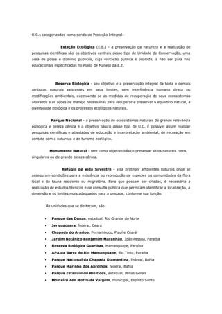 U.C.s categorizadas como sendo de Proteção Integral:


                 Estação Ecológica (E.E.) - a preservação da natureza e a realização de
pesquisas científicas são os objetivos centrais desse tipo de Unidade de Conservação, uma
área de posse e domínio públicos, cuja visitação pública é proibida, a não ser para fins
educacionais especificadas no Plano de Manejo da E.E.




              Reserva Biológica - seu objetivo é a preservação integral da biota e demais
atributos naturais existentes em seus limites, sem interferência humana direta ou
modificações ambientais, excetuando-se as medidas de recuperação de seus ecossistemas
alterados e as ações de manejo necessárias para recuperar e preservar o equilíbrio natural, a
diversidade biológica e os processos ecológicos naturais.


           Parque Nacional - a preservação de ecossistemas naturais de grande relevância
ecológica e beleza cênica é o objetivo básico desse tipo de U.C. É possível assim realizar
pesquisas científicas e atividades de educação e interpretação ambiental, de recreação em
contato com a natureza e de turismo ecológico.


           Monumento Natural - tem como objetivo básico preservar sítios naturais raros,
singulares ou de grande beleza cênica.


                 Refúgio de Vida Silvestre - visa proteger ambientes naturais onde se
asseguram condições para a existência ou reprodução de espécies ou comunidades da flora
local e da fauna residente ou migratória. Para que possam ser criadas, é necessária a
realização de estudos técnicos e de consulta pública que permitam identificar a localização, a
dimensão e os limites mais adequados para a unidade, conforme sua função.


        As unidades que se destacam, são:


       •    Parque das Dunas, estadual, Rio Grande do Norte

       •    Jericoacoara, federal, Ceará

       •    Chapada do Araripe, Pernambuco, Piauí e Ceará

       •    Jardim Botânico Benjamim Maranhão, João Pessoa, Paraíba

       •    Reserva Biológica Guaribas, Mamanguape, Paraíba

       •    APA da Barra do Rio Mamanguape, Rio Tinto, Paraíba

       •    Parque Nacional da Chapada Diamantina, federal, Bahia

       •    Parque Marinho dos Abrolhos, federal, Bahia

       •    Parque Estadual do Rio Doce, estadual, Minas Gerais

       •    Mosteiro Zen Morro da Vargem, municipal, Espírito Santo
 