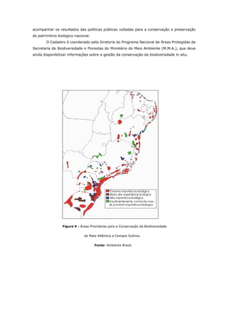 acompanhar os resultados das políticas públicas voltadas para a conservação e preservação
do patrimônio biológico nacional.
       O Cadastro é coordenado pela Diretoria do Programa Nacional de Áreas Protegidas da
Secretaria de Biodiversidade e Florestas do Ministério do Meio Ambiente (M.M.A.), que deve
ainda disponibilizar informações sobre a gestão da conservação da biodiversidade in situ.




                 Figura 9 - Áreas Prioritárias para a Conservação da Biodiversidade


                              da Mata Atlântica e Campos Sulinos.


                                     Fonte- Ambiente Brasil.
 