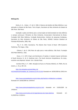 Bibliografia




       Rocha, A. A. , Costa, J. P. de O. 1998. A Reserva da biosfera da Mata Atlântica e sua
aplicação no Estado de São Paulo. Terra Virgem, Secretaria do Meio Ambiente do Estado de
São Paulo. São Paulo.

       Avaliação e ações prioritárias para a conservação da biodiversidade da mata atlântica
e campos sulinos.por: Ministério do Meio Ambiente, Conservation International do Brasil,
Fundação SOS Mata Atlântica, Fundação Biodiversitas, Instituto de pesquisas Ecológicas,
Secretaria do Meio Ambiente do Estado de São Paulo, SEMAD/ Instituto Estadual de
Florestas-MG.Brasília, 2000, 40p.

           Por, F. D. 1992. Sooretama. The Atlantic Rain Forest of Brazil. SPB Academic
Publishing, The Hague, 130p.

         Câmara, I. de G. 1991.Plano de ação para a mata atlântica. São Paulo: Fundação
SOS Mata Atlântica, 152p.

         Dixon, J. R. 1979. Origin and Distribution of reptiles in lowland tropical rainforests
of South America. In: W. E. Duellman (ed.), The South American Herpetofauna. Its origin,
evolution and dispersal. Kansas: Univ. Kansas Press.

        Coimbra-Filho, A. F. 1984. Situação da fauna na Floresta Atlântica. B. FBCN, Rio de
Janeiro, v. 19, p. 89-110.

       http://pt.wikipedia.org/wiki/Mata_Atl
%C3%A2ntica#Unidades_de_conserva.C3.A7.C3.A3o Acessado em 18/09/2009 às 20h21min




       http://www.sosmatatlantica.org.br/index.php?section=info&action=unidades
Acessado em 19/09/2009 às 13h44min




       http://www.aliancamataatlantica.org.br/uc.htm      Acessado     em    19/09/2009     às
14h00min

       http://www.overmundo.com.br/agenda/aves-da-mata-atlantica             Acessado      em
21/09/09 às 11h20min.
 
