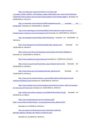 http://crv.educacao.mg.gov.br/sistema_crv/index.asp?
id_projeto=27&ID_OBJETO=104116&tipo=ob&cp=996633&cb=&n1=&n2=M%C3%B3dulos
%20Did%C3%A1ticos&n3=Ensino%20Fundamental&n4=Ci%C3%AAncias&b=s Acessado em
20/09/2009 às 15h12min

       http://us.geocities.com/mantiqueira2000/mataatlantica.htm       acessado        em
20/09/2009 Acessado em 20/09/2009 às 15h26min


       http://www.webartigos.com/articles/9205/1/mata-atlantica-origem-do-bioma-
caracterizacao-e-areas-de-ocorrencia/pagina1.html Acessado em 18/09/2009 às 12h32min


       http://pt.wikipedia.org/wiki/Mata_Atl%C3%A2ntica Acessado em 14/09/2009 às
18h15min.


       http://www.biologo.com.br/biodiversidade/mata_atlantica.htm         Acessado    em
19/09/2009 às 16h50min


       http://www.invivo.fiocruz.br/cgi/cgilua.exe/sys/start.htm?infoid=964&sid=2
Acessado em 14/09/2008 às 19h30min.


       http://www.bioatlantica.org.br/mata.asp Acessado em 17/09/09 às 11h35min


       http://www.ib.usp.br/ecosteiros/textos_educ/mata/terra/terra.htm     Acessado   em
18/09/2009 às 14h28min


       http://www.ibama.gov.br/ecossistemas/mata_atlantica.htm         Acessado        em
18/09/2009 às 14h32min


       http://www.pucrio.br/pibic/relatorio_resumo2006/relatorio/CCS/Geo/Fernanda
%20Vieira%20Santos.pdf Acessado em 18/09/2009 às 14h47min


       http://www.estadao.com.br/noticias/geral,mata-atlantica-perdeu-1029-mil-hectares-
em-tres-anos,377210,0.htm Acessado em 18/09/2009 às 14h55min


       http://sitiocurupira.files.wordpress.com/2008/04/dormidera152.jpg     Acessado em
20/09/09 às 11h38min


       http://www.ambientebrasil.com.br/composer.php3?
base=./snuc/index.html&conteudo=./snuc/programas/mata_atlantica.html

       Acessado em 21/09/09 às 19h10min.

       http://g1.globo.com/Noticias/Ciencia/0,,MUL50451-5603,00-
ESTUDO+REVELA+PEIXES+DA+MATA+ATLANTICA.html

       Acessado em 21/09/09 às 19h24min,
 