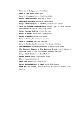 •   Santuário do Caraça, privada, Minas Gerais

•   Serra do Cipó, federal, Minas Gerais

•   Serra da Bodoquena, federal, Mato Grosso do Sul

•   Parque Estadual dos Três Picos, Rio de Janeiro.

•   Reserva de Sooretama, Sooretama, Espírito Santo

•   Parque Estadual da Serra do Tabuleiro, estadual, Santa Catarina

•   Serra dos Órgãos e Parque da Tijuca, federais, e Barra da Tijuca, municipal,
    Parque Estadual da Serra da Tiririca,Rio de Janeiro
•   Parque Municipal da Grota, Mirassol, São Paulo

•   Parque do Itatiaia, Minas Gerais e Rio de Janeiro

•   Parque do Sabiá,Uberlândia-Minas Gerais

•   Serra da Bocaina, Rio de Janeiro e São Paulo

•   Serra da Cantareira, São Paulo, São Paulo

•   Serra da Mantiqueira, Rio de Janeiro, Minas Gerais e São Paulo

•   APA petrópolois, parque natural municipal da taquara, Rio de Janeiro

•   Ilha Queimada Pequena e Ilha Queimada Grande, federal, Parque da
    Cantareira, Parque da Juréia e Ilha Anchieta, estaduais, São Paulo
•   Parque Estadual da Serra do Mar, São Paulo

•   Parque Iguaçu, federal, Foz do Iguaçu, Paraná

•   Ilha do Mel, estadual, Paraná

•   Serra Geral, estadual, Rio Grande do Sul

•   Parque Nacional da Serra do Itajaí, federal, Santa Catarina

•   RPPN Rio das Lontras, Reserva Particular do Patrimônio Natural, Santa
    Catarina
 