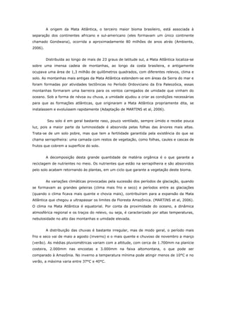 A origem da Mata Atlântica, o terceiro maior bioma brasileiro, está associada à
separação dos continentes africano e sul-americano (eles formavam um único continente
chamado Gondwana), ocorrida a aproximadamente 80 milhões de anos atrás (Ambiente,
2006).


         Distribuída ao longo de mais de 23 graus de latitude sul, a Mata Atlântica localiza-se
sobre uma imensa cadeia de montanhas, ao longo da costa brasileira, e antigamente
ocupava uma área de 1,3 milhão de quilômetros quadrados, com diferentes relevos, clima e
solo. As montanhas mais antigas da Mata Atlântica estendem-se em áreas da Serra do mar e
foram formadas por atividades tectônicas no Período Ordoviciano da Era Paleozóica, essas
montanhas formaram uma barreira para os ventos carregados de umidade que vinham do
oceano. Sob a forma de névoa ou chuva, a umidade ajudou a criar as condições necessárias
para que as formações atlânticas, que originaram a Mata Atlântica propriamente dita, se
instalassem e evoluíssem rapidamente (Adaptação de MARTINS et al, 2006).


         Seu solo é em geral bastante raso, pouco ventilado, sempre úmido e recebe pouca
luz, pois a maior parte da luminosidade é absorvida pelas folhas das árvores mais altas.
Trata-se de um solo pobre, mas que tem a fertilidade garantida pela existência do que se
chama serrapilheira: uma camada com restos de vegetação, como folhas, caules e cascas de
frutos que cobrem a superfície do solo.


         A decomposição desta grande quantidade de matéria orgânica é o que garante a
reciclagem de nutrientes no meio. Os nutrientes que estão na serrapilheira e são absorvidos
pelo solo acabam retornando às plantas, em um ciclo que garante a vegetação deste bioma.


         As variações climáticas provocadas pela sucessão dos períodos de glaciação, quando
se formavam as grandes geleiras (clima mais frio e seco) e períodos entre as glaciações
(quando o clima ficava mais quente e chovia mais), contribuíram para a expansão da Mata
Atlântica que chegou a ultrapassar os limites da Floresta Amazônica. (MARTINS et al, 2006).
O clima na Mata Atlântica é equatorial. Por conta da proximidade do oceano, a dinâmica
atmosférica regional e os traços do relevo, ou seja, é caracterizado por altas temperaturas,
nebulosidade no alto das montanhas e umidade elevada.


         A distribuição das chuvas é bastante irregular, mas de modo geral, o período mais
frio e seco vai de maio a agosto (inverno) e o mais quente e chuvoso de novembro a março
(verão). As médias pluviométricas variam com a altitude, com cerca de 1.700mm na planície
costeira, 2.000mm nas encostas e 3.000mm na faixa altomontana, o que pode ser
comparado à Amazônia. No inverno a temperatura mínima pode atingir menos de 10°C e no
verão, a máxima varia entre 37°C e 40°C.
 