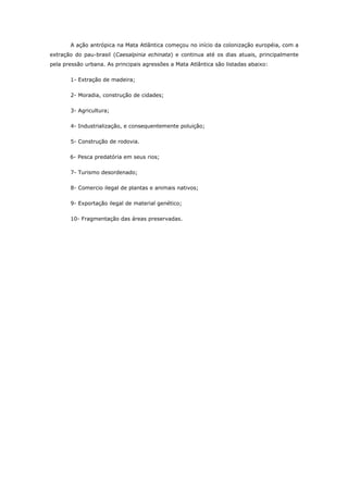 A ação antrópica na Mata Atlântica começou no início da colonização européia, com a
extração do pau-brasil (Caesalpinia echinata) e continua até os dias atuais, principalmente
pela pressão urbana. As principais agressões a Mata Atlântica são listadas abaixo:

       1- Extração de madeira;

       2- Moradia, construção de cidades;

       3- Agricultura;

       4- Industrialização, e consequentemente poluição;

       5- Construção de rodovia.

       6- Pesca predatória em seus rios;

       7- Turismo desordenado;

       8- Comercio ilegal de plantas e animais nativos;

       9- Exportação ilegal de material genético;

       10- Fragmentação das áreas preservadas.
 