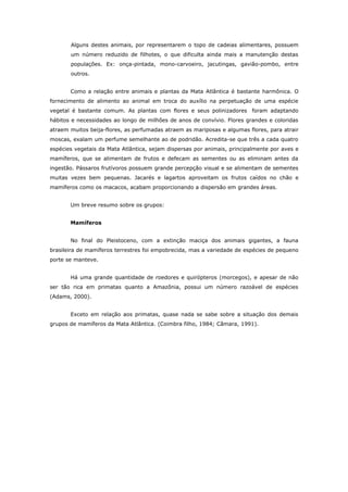 Alguns destes animais, por representarem o topo de cadeias alimentares, possuem
       um número reduzido de filhotes, o que dificulta ainda mais a manutenção destas
       populações. Ex: onça-pintada, mono-carvoeiro, jacutingas, gavião-pombo, entre
       outros.


       Como a relação entre animais e plantas da Mata Atlântica é bastante harmônica. O
fornecimento de alimento ao animal em troca do auxílio na perpetuação de uma espécie
vegetal é bastante comum. As plantas com flores e seus polinizadores foram adaptando
hábitos e necessidades ao longo de milhões de anos de convívio. Flores grandes e coloridas
atraem muitos beija-flores, as perfumadas atraem as mariposas e algumas flores, para atrair
moscas, exalam um perfume semelhante ao de podridão. Acredita-se que três a cada quatro
espécies vegetais da Mata Atlântica, sejam dispersas por animais, principalmente por aves e
mamíferos, que se alimentam de frutos e defecam as sementes ou as eliminam antes da
ingestão. Pássaros frutívoros possuem grande percepção visual e se alimentam de sementes
muitas vezes bem pequenas. Jacarés e lagartos aproveitam os frutos caídos no chão e
mamíferos como os macacos, acabam proporcionando a dispersão em grandes áreas.


       Um breve resumo sobre os grupos:


       Mamíferos


       No final do Pleistoceno, com a extinção maciça dos animais gigantes, a fauna
brasileira de mamíferos terrestres foi empobrecida, mas a variedade de espécies de pequeno
porte se manteve.


       Há uma grande quantidade de roedores e quirópteros (morcegos), e apesar de não
ser tão rica em primatas quanto a Amazônia, possui um número razoável de espécies
(Adams, 2000).


       Exceto em relação aos primatas, quase nada se sabe sobre a situação dos demais
grupos de mamíferos da Mata Atlântica. (Coimbra filho, 1984; Câmara, 1991).
 