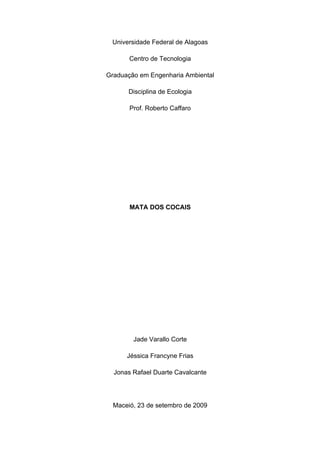 Universidade Federal de Alagoas

       Centro de Tecnologia

Graduação em Engenharia Ambiental

      Disciplina de Ecologia

       Prof. Roberto Caffaro




       MATA DOS COCAIS




        Jade Varallo Corte

      Jéssica Francyne Frias

  Jonas Rafael Duarte Cavalcante




  Maceió, 23 de setembro de 2009
 