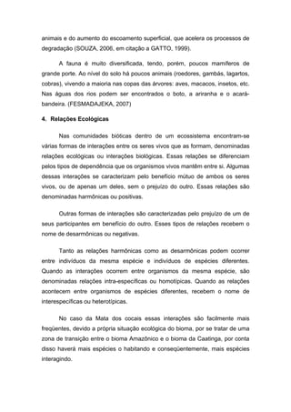 animais e do aumento do escoamento superficial, que acelera os processos de
degradação (SOUZA, 2006, em citação a GATTO, 1999).

      A fauna é muito diversificada, tendo, porém, poucos mamíferos de
grande porte. Ao nível do solo há poucos animais (roedores, gambás, lagartos,
cobras), vivendo a maioria nas copas das árvores: aves, macacos, insetos, etc.
Nas águas dos rios podem ser encontrados o boto, a ariranha e o acará-
bandeira. (FESMADAJEKA, 2007)

4. Relações Ecológicas

      Nas comunidades bióticas dentro de um ecossistema encontram-se
várias formas de interações entre os seres vivos que as formam, denominadas
relações ecológicas ou interações biológicas. Essas relações se diferenciam
pelos tipos de dependência que os organismos vivos mantêm entre si. Algumas
dessas interações se caracterizam pelo benefício mútuo de ambos os seres
vivos, ou de apenas um deles, sem o prejuízo do outro. Essas relações são
denominadas harmônicas ou positivas.

      Outras formas de interações são caracterizadas pelo prejuízo de um de
seus participantes em benefício do outro. Esses tipos de relações recebem o
nome de desarmônicas ou negativas.

      Tanto as relações harmônicas como as desarmônicas podem ocorrer
entre indivíduos da mesma espécie e indivíduos de espécies diferentes.
Quando as interações ocorrem entre organismos da mesma espécie, são
denominadas relações intra-específicas ou homotípicas. Quando as relações
acontecem entre organismos de espécies diferentes, recebem o nome de
interespecíficas ou heterotípicas.

      No caso da Mata dos cocais essas interações são facilmente mais
freqüentes, devido a própria situação ecológica do bioma, por se tratar de uma
zona de transição entre o bioma Amazônico e o bioma da Caatinga, por conta
disso haverá mais espécies o habitando e conseqüentemente, mais espécies
interagindo.
 