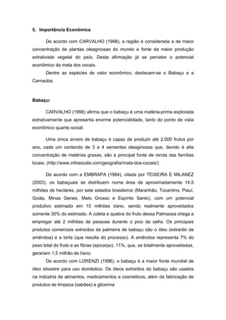 5. Importância Econômica

      De acordo com CARVALHO (1998), a região é considerada a de maior
concentração de plantas oleaginosas do mundo e fonte da maior produção
extrativista vegetal do país. Desta afirmação já se percebe o potencial
econômico da mata dos cocais.
      Dentre as espécies de valor econômico, destacam-se o Babaçu e a
Carnaúba.



Babaçu:

      CARVALHO (1998) afirma que o babaçu é uma matéria-prima explorada
extrativamente que apresenta enorme potencialidade, tanto do ponto de vista
econômico quanto social.

      Uma única arvore de babaçu é capaz de produzir até 2.000 frutos por
ano, cada um contendo de 3 a 4 sementes oleaginosas que, devido à alta
concentração de matérias graxas, são a principal fonte de renda das famílias
locais. (http://www.infoescola.com/geografia/mata-dos-cocais/)

      De acordo com a EMBRAPA (1984), citada por TEIXEIRA E MILANEZ
(2003), os babaçuais se distribuem numa área de aproximadamente 14,5
milhões de hectares, por sete estados brasileiros (Maranhão, Tocantins, Piauí,
Goiás, Minas Gerais, Mato Grosso e Espírito Santo), com um potencial
produtivo estimado em 15 milhões t/ano, sendo realmente aproveitados
somente 30% do estimado. A coleta e quebra do fruto dessa Palmacea chega a
empregar até 2 milhões de pessoas durante o pico da safra. Os principais
produtos comerciais extraídos da palmeira de babaçu são o óleo (extraído da
amêndoa) e a torta (que resulta do processo). A amêndoa representa 7% do
peso total do fruto e as fibras (epicarpo), 11%, que, se totalmente aproveitadas,
gerariam 1,5 milhão de t/ano.
      De acordo com LORENZI (1996), o babaçu é a maior fonte mundial de
óleo silvestre para uso doméstico. Os óleos extraídos do babaçu são usados
na indústria de alimentos, medicamentos e cosméticos, além da fabricação de
produtos de limpeza (sabões) e glicerina
 