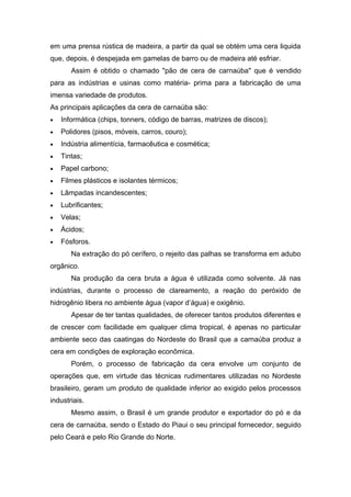 em uma prensa rústica de madeira, a partir da qual se obtém uma cera liquida
que, depois, é despejada em gamelas de barro ou de madeira até esfriar.
       Assim é obtido o chamado "pão de cera de carnaúba" que é vendido
para as indústrias e usinas como matéria- prima para a fabricação de uma
imensa variedade de produtos.
As principais aplicações da cera de carnaúba são:
•   Informática (chips, tonners, código de barras, matrizes de discos);
•   Polidores (pisos, móveis, carros, couro);
•   Indústria alimentícia, farmacêutica e cosmética;
•   Tintas;
•   Papel carbono;
•   Filmes plásticos e isolantes térmicos;
•   Lâmpadas incandescentes;
•   Lubrificantes;
•   Velas;
•   Ácidos;
•   Fósforos.
       Na extração do pó cerífero, o rejeito das palhas se transforma em adubo
orgânico.
       Na produção da cera bruta a água é utilizada como solvente. Já nas
indústrias, durante o processo de clareamento, a reação do peróxido de
hidrogênio libera no ambiente água (vapor d’água) e oxigênio.
       Apesar de ter tantas qualidades, de oferecer tantos produtos diferentes e
de crescer com facilidade em qualquer clima tropical, é apenas no particular
ambiente seco das caatingas do Nordeste do Brasil que a carnaúba produz a
cera em condições de exploração econômica.
       Porém, o processo de fabricação da cera envolve um conjunto de
operações que, em virtude das técnicas rudimentares utilizadas no Nordeste
brasileiro, geram um produto de qualidade inferior ao exigido pelos processos
industriais.
       Mesmo assim, o Brasil é um grande produtor e exportador do pó e da
cera de carnaúba, sendo o Estado do Piaui o seu principal fornecedor, seguido
pelo Ceará e pelo Rio Grande do Norte.
 