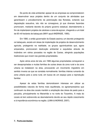 Do ponto de vista ambiental, apesar de as empresas se comprometerem
em desenvolver seus projetos dentro de um conjunto de atividades que
garantissem o prevalecimento da perenização das florestas, evitando sua
degradação exaustiva, isto não se consagrava, já que diversas fazendas
promoviam, mediante decreto do próprio governo estadual, desmatamento a
fim de implantarem projetos de celulose e cana-de-açúcar, chegando a um total
de 65 mil hectares de babaçuais (MAY apud ANDRADE, 1995).

       Em 1980, o então governador do Estado assinou um decreto protegendo
os babaçuais, exceto em áreas de implantação de projetos de desenvolvimento
agrícola, protegendo na realidade, os grupos agroindustriais que, agora
amparados, promoveram destruição ambiental e expulsões através de
incêndios em vários povoados na região de Caxias, atingindo populações
tradicionais que viviam nas grandes propriedades.

       Após vários anos de luta, em 1980 algumas propriedades começaram a
ser desapropriadas e muitas famílias de outras áreas da zona rural e da zona
urbana se instalaram na área, provocando um movimento migratório em
sentido inverso ao que se constata normalmente: famílias inteiras rumando da
zona urbana para a zona rural, em busca de um espaço para a reprodução
familiar.

       Apesar de estas famílias demonstrarem interesse em utilizar as
possibilidades naturais de forma mais equilibrada, os agroempresários que
continuam na área dos cocais mantém a ampliação das áreas de pasto para a
pecuária, principalmente no Maranhão e no norte do Tocantins. A mata do
cocais só tem sobrevivido ao desmatamento devido ao seu rápido crescimento
e à importância econômica na região. (LIMA & MORAIS, 2007).




7. Particularidades:
 