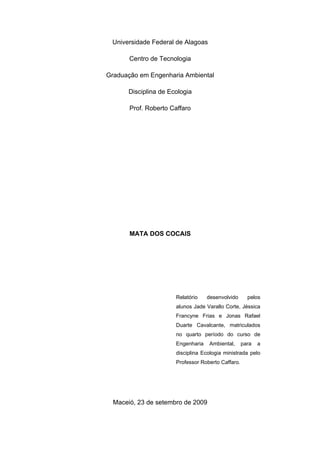 Universidade Federal de Alagoas

       Centro de Tecnologia

Graduação em Engenharia Ambiental

      Disciplina de Ecologia

       Prof. Roberto Caffaro




       MATA DOS COCAIS




                      Relatório    desenvolvido      pelos
                      alunos Jade Varallo Corte, Jéssica
                      Francyne Frias e Jonas Rafael
                      Duarte Cavalcante, matriculados
                      no quarto período do curso de
                      Engenharia    Ambiental,     para   a
                      disciplina Ecologia ministrada pelo
                      Professor Roberto Caffaro.




  Maceió, 23 de setembro de 2009
 