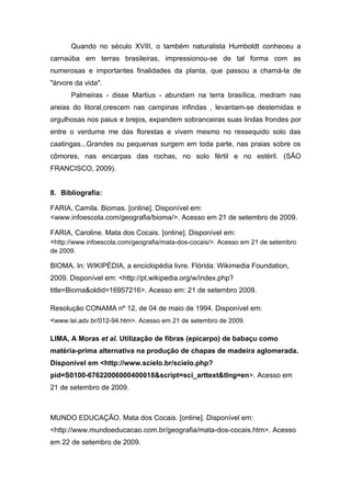 Quando no século XVIII, o também naturalista Humboldt conheceu a
carnaúba em terras brasileiras, impressionou-se de tal forma com as
numerosas e importantes finalidades da planta, que passou a chamá-la de
"árvore da vida".
      Palmeiras - disse Martius - abundam na terra brasílica, medram nas
areias do litoral,crescem nas campinas infindas , levantam-se destemidas e
orgulhosas nos paius e brejos, expandem sobranceiras suas lindas frondes por
entre o verdume me das florestas e vivem mesmo no ressequido solo das
caatingas...Grandes ou pequenas surgem em toda parte, nas praias sobre os
cômores, nas encarpas das rochas, no solo fértil e no estéril. (SÃO
FRANCISCO, 2009).


8. Bibliografia:

FARIA, Camila. Biomas. [online]. Disponível em:
<www.infoescola.com/geografia/bioma/>. Acesso em 21 de setembro de 2009.

FARIA, Caroline. Mata dos Cocais. [online]. Disponível em:
<http://www.infoescola.com/geografia/mata-dos-cocais/>. Acesso em 21 de setembro
de 2009.

BIOMA. In: WIKIPÉDIA, a enciclopédia livre. Flórida: Wikimedia Foundation,
2009. Disponível em: <http://pt.wikipedia.org/w/index.php?
title=Bioma&oldid=16957216>. Acesso em: 21 de setembro 2009.

Resolução CONAMA nº 12, de 04 de maio de 1994. Disponível em:
<www.lei.adv.br/012-94.htm>. Acesso em 21 de setembro de 2009.

LIMA, A Moras et al. Utilização de fibras (epicarpo) de babaçu como
matéria-prima alternativa na produção de chapas de madeira aglomerada.
Disponível em <http://www.scielo.br/scielo.php?
pid=S0100-67622006000400018&script=sci_arttext&tlng=en>. Acesso em
21 de setembro de 2009.



MUNDO EDUCAÇÃO. Mata dos Cocais. [online]. Disponível em:
<http://www.mundoeducacao.com.br/geografia/mata-dos-cocais.htm>. Acesso
em 22 de setembro de 2009.
 