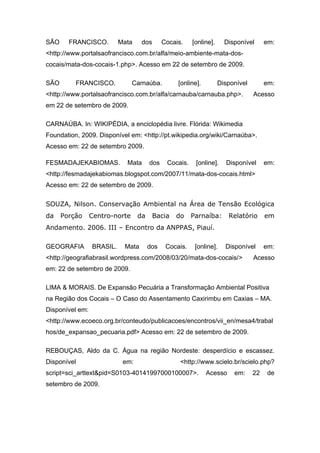 SÃO     FRANCISCO.         Mata    dos       Cocais.    [online].     Disponível      em:
<http://www.portalsaofrancisco.com.br/alfa/meio-ambiente-mata-dos-
cocais/mata-dos-cocais-1.php>. Acesso em 22 de setembro de 2009.

SÃO       FRANCISCO.            Carnaúba.         [online].         Disponível        em:
<http://www.portalsaofrancisco.com.br/alfa/carnauba/carnauba.php>.               Acesso
em 22 de setembro de 2009.

CARNAÚBA. In: WIKIPÉDIA, a enciclopédia livre. Flórida: Wikimedia
Foundation, 2009. Disponível em: <http://pt.wikipedia.org/wiki/Carnaúba>.
Acesso em: 22 de setembro 2009.

FESMADAJEKABIOMAS.           Mata      dos    Cocais.    [online].    Disponível      em:
<http://fesmadajekabiomas.blogspot.com/2007/11/mata-dos-cocais.html>
Acesso em: 22 de setembro de 2009.

SOUZA, Nilson. Conservação Ambiental na Área de Tensão Ecológica
da    Porção     Centro-norte     da     Bacia   do     Parnaíba:      Relatório      em
Andamento. 2006. III – Encontro da ANPPAS, Piauí.

GEOGRAFIA        BRASIL.    Mata       dos    Cocais.    [online].    Disponível      em:
<http://geografiabrasil.wordpress.com/2008/03/20/mata-dos-cocais/>               Acesso
em: 22 de setembro de 2009.

LIMA & MORAIS. De Expansão Pecuária a Transformação Ambiental Positiva
na Região dos Cocais – O Caso do Assentamento Caxirimbu em Caxias – MA.
Disponível em:
<http://www.ecoeco.org.br/conteudo/publicacoes/encontros/vii_en/mesa4/trabal
hos/de_expansao_pecuaria.pdf> Acesso em: 22 de setembro de 2009.

REBOUÇAS, Aldo da C. Água na região Nordeste: desperdício e escassez.
Disponível                  em:                    <http://www.scielo.br/scielo.php?
script=sci_arttext&pid=S0103-40141997000100007>.              Acesso     em:     22    de
setembro de 2009.
 