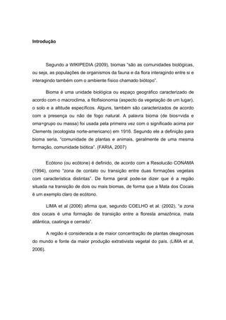 Introdução




         Segundo a WIKIPEDIA (2009), biomas “são as comunidades biológicas,
ou seja, as populações de organismos da fauna e da flora interagindo entre si e
interagindo também com o ambiente físico chamado biótopo”.

         Bioma é uma unidade biológica ou espaço geográfico caracterizado de
acordo com o macroclima, a fitofisionomia (aspecto da vegetação de um lugar),
o solo e a altitude específicos. Alguns, também são caracterizados de acordo
com a presença ou não de fogo natural. A palavra bioma (de bios=vida e
oma=grupo ou massa) foi usada pela primeira vez com o significado acima por
Clements (ecologista norte-americano) em 1916. Segundo ele a definição para
bioma seria, “comunidade de plantas e animais, geralmente de uma mesma
formação, comunidade biótica”. (FARIA, 2007)


         Ecótono (ou ecótone) é definido, de acordo com a Resolucão CONAMA
(1994), como “zona de contato ou transição entre duas formações vegetais
com característica distintas”. De forma geral pode-se dizer que é a região
situada na transição de dois ou mais biomas, de forma que a Mata dos Cocais
é um exemplo claro de ecótono.

         LIMA et al (2006) afirma que, segundo COELHO et al. (2002), “a zona
dos cocais é uma formação de transição entre a floresta amazônica, mata
atlântica, caatinga e cerrado”.

         A região é considerada a de maior concentração de plantas oleaginosas
do mundo e fonte da maior produção extrativista vegetal do país. (LIMA et al,
2006).
 