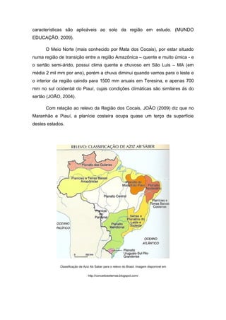 características são aplicáveis ao solo da região em estudo. (MUNDO
EDUCAÇÃO, 2009).

      O Meio Norte (mais conhecido por Mata dos Cocais), por estar situado
numa região de transição entre a região Amazônica – quente e muito úmica - e
o sertão semi-árido, possui clima quente e chuvoso em São Luis – MA (em
média 2 mil mm por ano), porém a chuva diminui quando vamos para o leste e
o interior da região caindo para 1500 mm anuais em Teresina, e apenas 700
mm no sul ocidental do Piauí, cujas condições climáticas são similares às do
sertão (JOÃO, 2004).

      Com relação ao relevo da Região dos Cocais, JOÃO (2009) diz que no
Maranhão e Piauí, a planície costeira ocupa quase um terço da superfície
destes estados.




             Classificação de Aziz Ab Saber para o relevo do Brasil. Imagem disponível em

                                http://conceitosetemas.blogspot.com/
 