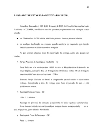 12



9. ÁREAS DE PRESERVAÇÃO DA RESTINGA BRASILEIRA




       Segundo a Resolução n° 303, de 20 de março de 2003, do Conselho Nacional de Meio
Ambiente – CONAMA, considera-se área de preservação permanente nas restingas a área
situada:

   •   em faixa mínima de 300 metros, medidos a partir da linha de premear máxima;

   •   em qualquer localização ou extensão, quando recoberta por vegetação com função
       fixadora de dunas ou estabilizadora de mangues.

       No país existem algumas áreas de preservação da restinga, dentre elas podem ser
citadas:

   •   Parque Nacional da Restinga da Jurubatiba – RJ

       Área: Faixa de orla marítima com 14.860 hectares e 44 quilômetros de ectensão ao
       longo da praia, com cerca de 2 km de largura na extremidade oeste e 4,8 km de largura
       na extremidade leste, com perímetro de 123 km.

       Primeiro Parque Nacional no Brasil a compreender exclusivamente o ecossistema
       restinga. Considerada a área de restinga mais bem preservada do país e está
       praticamente intacta.

   •   Restinga Ponta das Canas - SC

           Área 21,5 hectares

       Restinga em processo de formação já recoberta por uma vegetação característica
       desse sistema, inclusive com a formação de mangue situado na extremidade       norte
e na projeção sul, junto a foz do Rio Thomé.

   •   Restinga da Ponta do Sambaqui – SC

       Área: 1,3 hectares
 