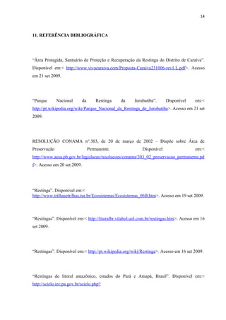 14



11. REFERÊNCIA BIBLIOGRÁFICA




“Área Protegida, Santuário de Proteção e Recuperação da Restinga do Distrito de Caraíva”.
Disponível em:< http://www.vivacaraiva.com/Proposta-Caraiva231006-rev1.L.pdf>. Acesso
em 21 set 2009.




“Parque       Nacional       da       Restinga   da    Jurubatiba”.     Disponível     em:<
http://pt.wikipedia.org/wiki/Parque_Nacional_da_Restinga_de_Jurubatiba>. Acesso em 21 set
2009.




RESOLUÇÃO CONAMA n°.303, de 20 de março de 2002 – Dispõe sobre Área de
Preservação                       Permanente.              Disponível                  em:<
http://www.aesa.pb.gov.br/legislacao/resolucoes/conama/303_02_preservacao_permanente.pd
f>. Acesso em 20 set 2009.




“Restinga”. Disponível em:<
http://www.trilhasetrilhas.tur.br/Ecosistemas/Ecosistemas_06B.htm>. Acesso em 19 set 2009.




“Restingas”. Disponível em:< http://litoralbr.vilabol.uol.com.br/restingas.htm>. Acesso em 16
set 2009.




“Restingas”. Disponível em:< http://pt.wikipedia.org/wiki/Restinga>. Acesso em 16 set 2009.




“Restingas do litoral amazônico, estados do Pará e Amapá, Brasil”. Disponível em:<
http://scielo.iec.pa.gov.br/scielo.php?
 