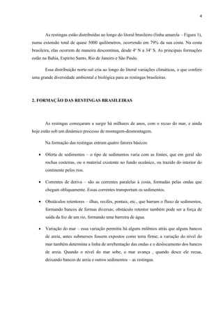 4



       As restingas estão distribuídas ao longo do litoral brasileiro (linha amarela – Figura 1),
numa extensão total de quase 5000 quilômetros, ocorrendo em 79% da sua costa. Na costa
brasileira, elas ocorrem de maneira descontínua, desde 4o N a 34o S. As principais formações
estão na Bahia, Espírito Santo, Rio de Janeiro e São Paulo.

       Essa distribuição norte-sul cria ao longo do litoral variações climáticas, o que confere
uma grande diversidade ambiental e biológica para as restingas brasileiras.




2. FORMAÇÃO DAS RESTINGAS BRASILEIRAS




       As restingas começaram a surgir há milhares de anos, com o recuo do mar, e ainda
hoje estão sob um dinâmico processo de montagem-desmontagem.

       Na formação das restingas entram quatro fatores básicos:

   •   Oferta de sedimentos – o tipo de sedimentos varia com as fontes, que em geral são
       rochas costeiras, ou o material existente no fundo oceânico, ou trazido do interior do
       continente pelos rios.

   •   Correntes de deriva – são as correntes paralelas à costa, formadas pelas ondas que
       chegam obliquamente. Essas correntes transportam os sedimentos.

   •   Obstáculos retentores – ilhas, recifes, pontais, etc., que barram o fluxo de sedimentos,
       formando bancos de formas diversas; obstáculo retentor também pode ser a força de
       saída da foz de um rio, formando uma barreira de água.

   •   Variação do mar – essa variação permitiu há alguns milênios atrás que alguns bancos
       de areia, antes submersos fossem expostos como terra firme; a variação do nível do
       mar também determina a linha de arrebentação das ondas e o deslocamento dos bancos
       de areia. Quando o nível do mar sobe, o mar avança , quando desce ele recua,
       deixando bancos de areia e outros sedimentos – as restingas.
 
