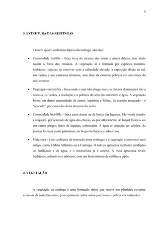 5




3. ESTRUTURA DAS RESTINGAS




       Existem quatro ambientes típicos da restinga, são eles:

   •   Comunidade halófila - faixa livre do alcance das ondas e marés diárias, mas ainda
       sujeita à força das ressacas. A vegetação aí é formada por espécies rasteiras,
       herbáceas, capazes de conviver com a salinidade elevada, a exposição direta ao sol,
       aos ventos e aos extremos térmicos, sem falar da extrema pobreza em nutrientes do
       solo arenoso.

   •   Vegetação esclerófila - faixa onde o mar não chega mais; os fatores dominantes são a
       maresia, os ventos, a insolação e a pobreza do solo em nutrientes e água. A vegetação
       forma um denso emaranhado de ramos, espinhos e folhas, de aspecto ressecado - e
       "aparado", por causa do efeito abrasivo do vento.

   •   Comunidade hidrófila - faixa entre dunas ou de borda das lagunas. São locais úmidos
       a alagados, por acumulo de água das chuvas, ou por afloramento do lençol freático, ou
       por serem antigos leitos de lagunas, colmatadas. A água aí costuma ser salobra. As
       plantas formam matas paludosas, ou brejos herbáceos e arbustivos.

   •   Mata seca - é um ambiente de transição entre restingas e a vegetação continental mais
       antiga, como a Mata Atlântica ou a Caatinga. O solo já apresenta melhores condições
       de fertilidade e de água, e o microclima já é ameno. A mata apresenta níveis
       herbáceos, arbustivos e arbóreos, com um bom número de epífitas e cipós.




4. VEGETAÇÃO




       A vegetação de restinga é uma formação típica que ocorre nas planícies costeiras
arenosas da costa brasileira, principalmente sobre solos quartzosos e pobres em nutrientes.
 