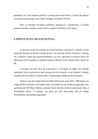 11



população. Em zonas urbanas costeiras, a restinga preservada facilita o controle de espécies
com potencial para pragas como cupins, formigas, escorpiões e baratas.


       Entre as principais atividades predatórias destacam-se a agropecuária, a extração
mineral, incêndios, estradas, erosão costeira, expansão imobiliária, entre outras.




8. DIMINUIÇÃO DAS ÁREAS DE RESTINGA




       As diversas formas de ocupação do litoral brasileiro ocasionaram a redução da área
natural de restinga em diversos Estados do país. No município do Rio de Janeiro, a restinga
foi a cobertura vegetal que, proporcionalmente a sua área, apresentou os maiores índices de
diminuição (30% de perda), na segunda metade da década de 80 e durante toda a década de
90.

       A restinga com pior nível de conservação é a do Prado, na Bahia. Em situação
igualmente crítica encontram-se duas restingas do Rio de janeiro, as de Grumari e Grussai,
seguidas pelas de Setiba, no Espírito Santo, e Massambaba, também no Rio de Janeiro.

       Embora a área de restinga tenha encolhido 500 hectares entre 1995 e 2000 apenas nos
estados do Rio de Janeiro e do Espírito Santo, de acordo com um estudo da organização não-
governamental SOS Mata Atlântica, ainda há trechos em bom estado de conservação. Hoje, o
levantamento abarca 17 restingas, das quais sete bem preservadas, três em estágio
intermediário e sete bastante degradadas.
 