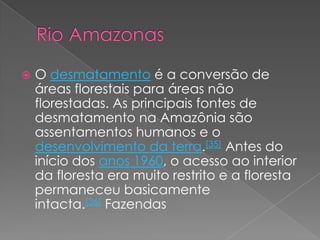    O desmatamento é a conversão de
    áreas florestais para áreas não
    florestadas. As principais fontes de
    desmatamento na Amazônia são
    assentamentos humanos e o
    desenvolvimento da terra.[35] Antes do
    início dos anos 1960, o acesso ao interior
    da floresta era muito restrito e a floresta
    permaneceu basicamente
    intacta.[36] Fazendas
 