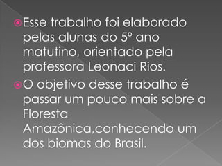  Esse trabalho foi elaborado
  pelas alunas do 5º ano
  matutino, orientado pela
  professora Leonaci Rios.
 O objetivo desse trabalho é
  passar um pouco mais sobre a
  Floresta
  Amazônica,conhecendo um
  dos biomas do Brasil.
 