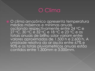    O clima amazônico apresenta temperatura
    médias máximas e mínimas anuais
    oscilando respectivamente entre 24 oC e
    27 oC, 30 oC e 32 oC e 18 oC e 23 oC e os
    totais anuais de brilho solar variam entre
    valores aproximados de 1.500 h e 2.600 h. A
    umidade relativa do ar oscila entre 67% e
    90% e os totais pluviometricos anuais estão
    contidos entre 1.300mm e 3.000mm.
 