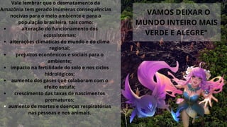 alteração do funcionamento dos
ecossistemas;
alterações climáticas do mundo e do clima
regional;
prejuízos econômicos e sociais para o
ambiente;
impacto na fertilidade do solo e nos ciclos
hidrológicos;
aumento dos gases que colaboram com o
efeito estufa;
crescimento das taxas de nascimentos
prematuros;
aumento de mortes e doenças respiratórias
nas pessoas e nos animais.
Vale lembrar que o desmatamento da
Amazônia tem gerado inúmeras consequências
nocivas para o meio ambiente e para a
população brasileira, tais como:


" VAMOS DEIXAR O
MUNDO INTEIRO MAIS
VERDE E ALEGRE"
 