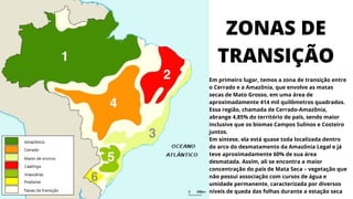 ZONAS DE
TRANSIÇÃO
Em primeiro lugar, temos a zona de transição entre
o Cerrado e a Amazônia, que envolve as matas
secas de Mato Grosso, em uma área de
aproximadamente 414 mil quilômetros quadrados.
Essa região, chamada de Cerrado-Amazônia,
abrange 4,85% do território do país, sendo maior
inclusive que os biomas Campos Sulinos e Costeiro
juntos.
Em síntese, ela está quase toda localizada dentro
do arco do desmatamento da Amazônia Legal e já
teve aproximadamente 60% de sua área
desmatada. Assim, ali se encontra a maior
concentração do país de Mata Seca – vegetação que
não possui associação com cursos de água e
umidade permanente, caracterizada por diversos
níveis de queda das folhas durante a estação seca
 