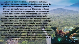 Amazônia é um dos biomas brasileiros e abrange
territórios de países vizinhos. Conhecido como bioma de
maior biodiversidade do mundo, a Amazônia possui
diversas particularidades, que a diferem de todos os
outros, com relação a sua vegetação extremamente
densa, a sua fauna e flora diversificada ou a seus rios
extensos e de extrema importância para o país.
O bioma Amazônia é o maior do país (correspondendo a,
aproximadamente, 49% do território brasileiro) e abriga
também a maior floresta tropical e a maior bacia
hidrográfica do mundo. Esse conjunto de ecossistemas é
de extrema importância para manter o equilíbrio
ambiental da Terra, sendo, portanto, necessário preservá-
lo. Contudo, é fato que isso não está acontecendo,
baseando-nos nos índices de desmatamento, vemos que
essa região está cada vez mais visada mundialmente, o
que tem aumentado sua exploração.
 