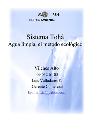 BI        MA
         GESTION AMBIENTAL




       Sistema Tohá
Agua limpia, el método ecológico



            Vilches Alto
            09 032 61 05
          Luis Valladares F.
          Gerente Comercial
        biomaltda@yahoo.com
 