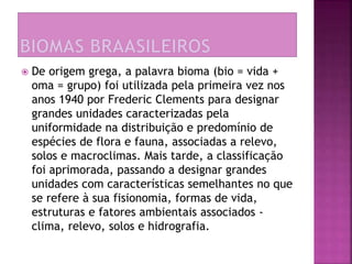  De origem grega, a palavra bioma (bio = vida + 
oma = grupo) foi utilizada pela primeira vez nos 
anos 1940 por Frederic Clements para designar 
grandes unidades caracterizadas pela 
uniformidade na distribuição e predomínio de 
espécies de flora e fauna, associadas a relevo, 
solos e macroclimas. Mais tarde, a classificação 
foi aprimorada, passando a designar grandes 
unidades com características semelhantes no que 
se refere à sua fisionomia, formas de vida, 
estruturas e fatores ambientais associados - 
clima, relevo, solos e hidrografia. 
 