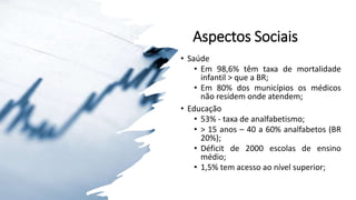 Aspectos Sociais
• Saúde
• Em 98,6% têm taxa de mortalidade
infantil > que a BR;
• Em 80% dos municípios os médicos
não residem onde atendem;
• Educação
• 53% - taxa de analfabetismo;
• > 15 anos – 40 a 60% analfabetos (BR
20%);
• Déficit de 2000 escolas de ensino
médio;
• 1,5% tem acesso ao nível superior;
 